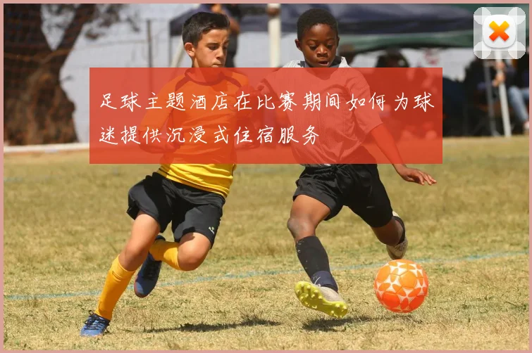 足球主题酒店在比赛期间如何为球迷提供沉浸式住宿服务