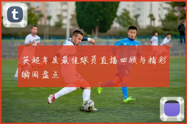 英超年度最佳球员直播回顾与精彩瞬间盘点