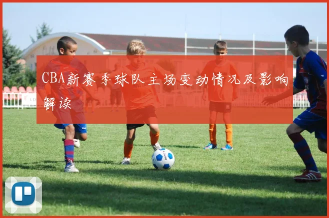 CBA新赛季球队主场变动情况及影响解读